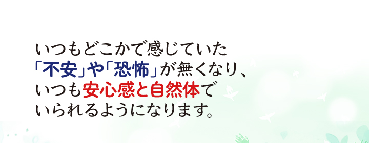 いつもどこかで感じていた「不安」や「恐怖」が無くなり、いつも安心感と自然体でいられるようになります。
