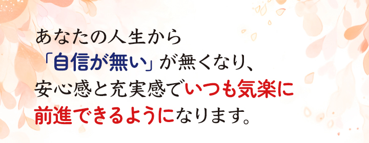 あなたの人生から「自信が無い」が無くなり、安心感と充実感でいつも気楽に前進できるようになります。