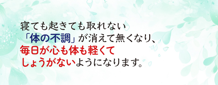寝ても起きても取れない「体の不調」が消えて無くなり、毎日が心も体も軽くてしょうがないようになります。