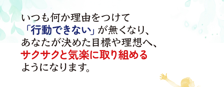 いつも何か理由をつけて「行動できない」が無くなり、あなたが決めた目標や理想へ、サクサクと気楽に取り組めるようになります。