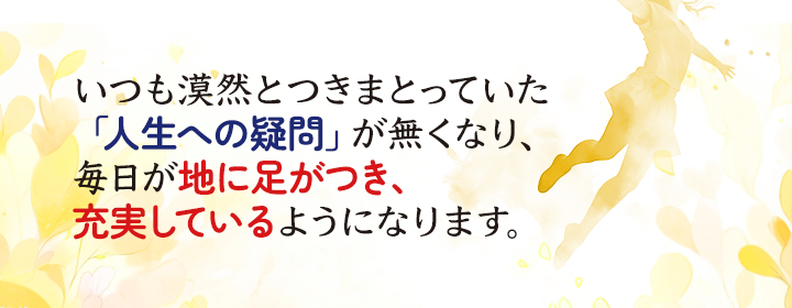 いつも漠然とつきまとっていた「人生への疑問」が無くなり、毎日が地に足がつき、充実しているようになります。