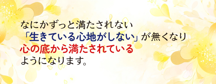なにかずっと満たされない、「生きている心地がしない」が無くなり、心の底から満たされているようになります。