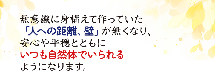 無意識に身構えて作っていた「人への距離、壁」が無くなり、安心や平穏とともに、いつも自然体でいられるようになります。