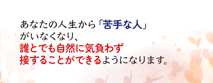 あなたの人生から「苦手な人」がいなくなり、誰とでも自然に気負わず接することができるようになります。