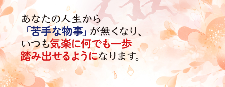 あなたの人生から「苦手な物事」が無くなり、いつも気楽に何でも一歩踏み出せるようになります。