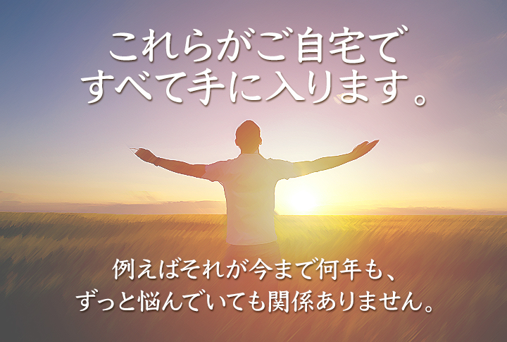 これらがご自宅で、すべて手に入ります。 例えばそれが今まで何年も、ずっと悩んでいても関係ありません。