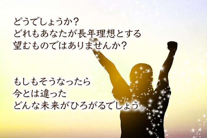 どうでしょうか？ どれもあなたが長年理想とする、望むものではありませんか？ もしもそうなったら、今とは違ったどんな未来がひろがるでしょう。
