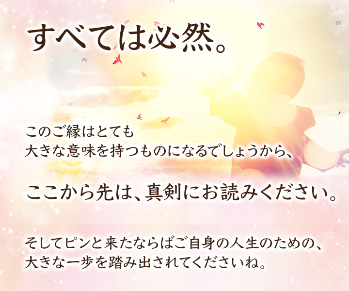 すべては必然。このご縁はとても大きな意味を持つものになるでしょうから、ここから先は、真剣にお読みください。そしてピンと来たならばご自身の人生のための、大きな一歩を踏み出されてくださいね。