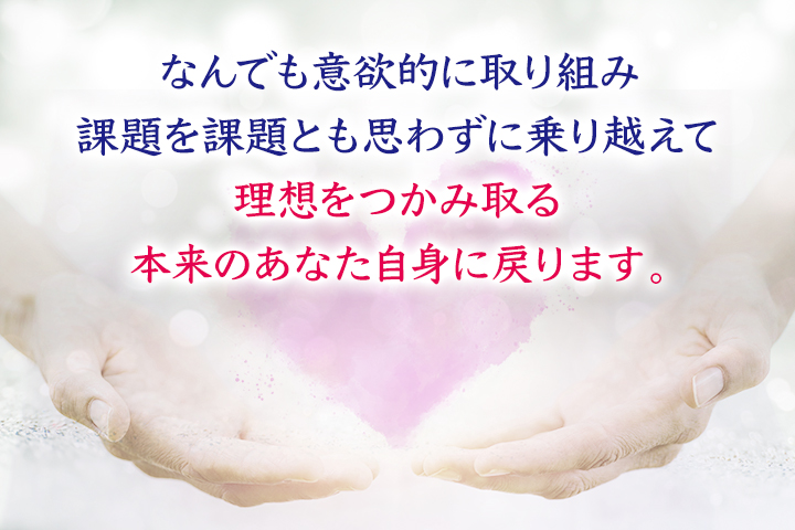 なんでも意欲的に取り組み、課題を課題とも思わずに乗り越えて理想をつかみ取る、本来のあなた自身に戻ります。
