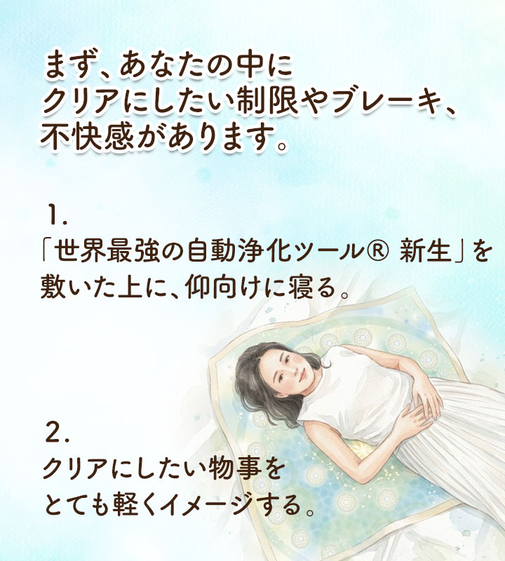 まず、あなたの中に、クリアにしたい制限やブレーキ、不快感があります。 １.「世界最強の自動浄化ツール&reg; 新生」を敷いた上に、仰向けに寝る。 ２.クリアにしたい物事を、とても軽くイメージする。