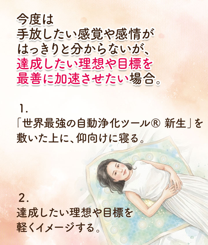 今度は、手放したい感覚や感情が、はっきりと分からないが、達成したい理想や目標を、最善に加速させたい場合。 １.「世界最強の自動浄化ツール&reg; 新生」を敷いた上に、仰向けに寝る。 ２.達成したい理想や目標を軽くイメージする。