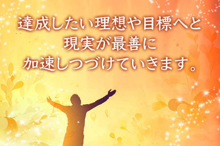 達成したい理想や目標へと、現実が最善に加速しつづけていきます。