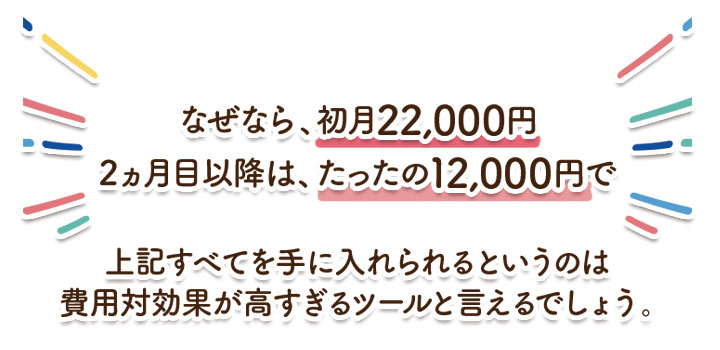 なぜなら、初月22,000円、2ヵ月目以降は、たったの12000円で、上記すべてを手に入れられるというのは、費用対効果が高すぎるツールと言えるでしょう。