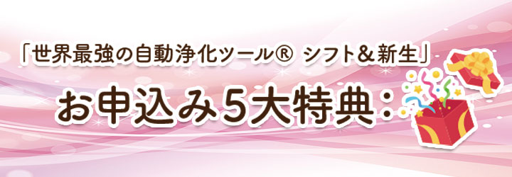 「世界最強の自動浄化ツール&reg; シフト＆新生」 お申込み５大特典：