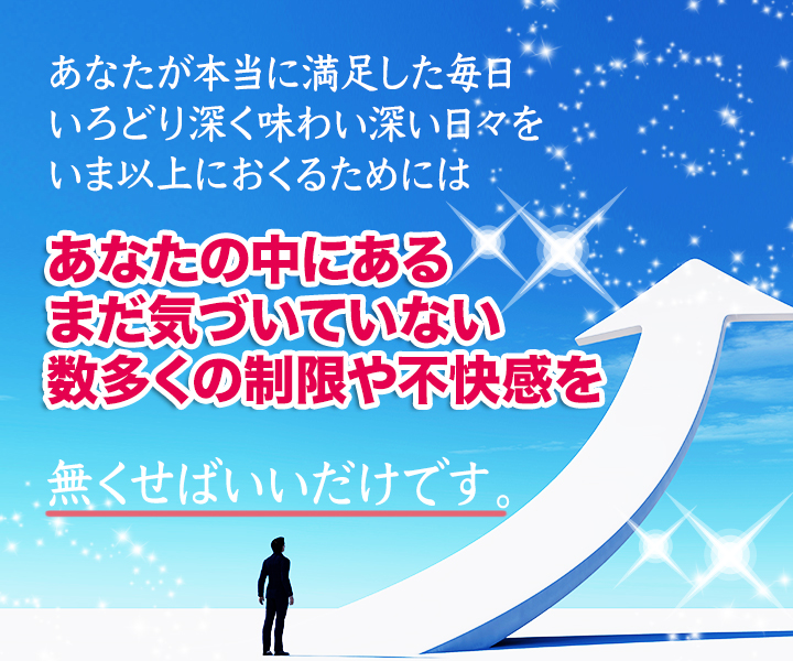 あなたが本当に満足した毎日、いろどり深く味わい深い日々をいま以上におくるためには、あなたの中にある、まだ気づいていない、数多くの制限や不快感を無くせばいいだけです。
