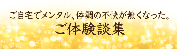 ご自宅でメンタル、体調の不快が無くなった。ご体験談集